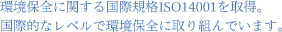 環境保全に関する国際規格ISO14001を取得。国際的なレベルで環境保全に取り組んでいます。